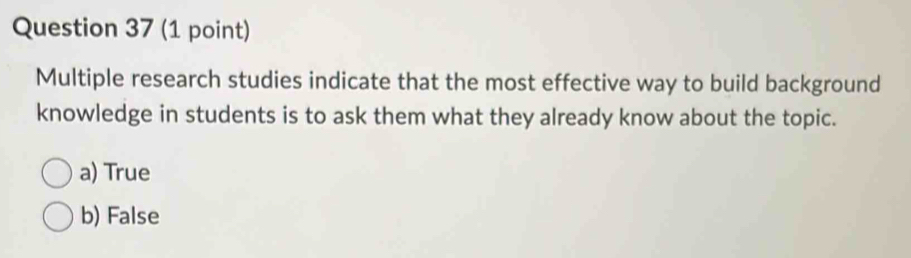 Multiple research studies indicate that the most effective way to build background
knowledge in students is to ask them what they already know about the topic.
a) True
b) False