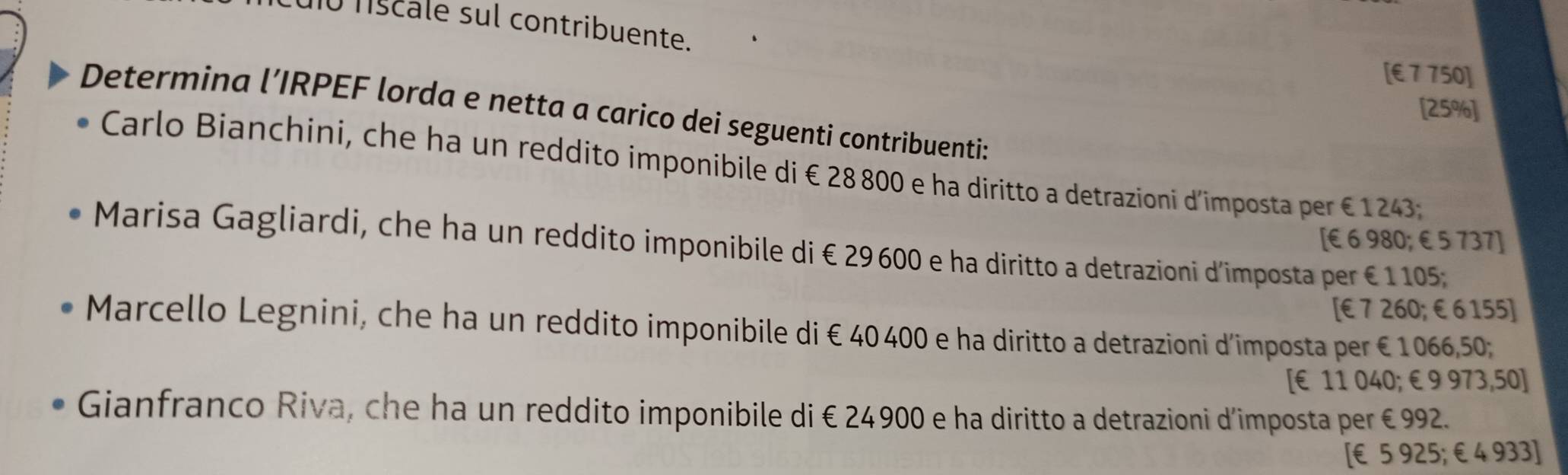 ío ns cale sul contribuente.
[ € 7 750]
[ 25% ]
Determina l’IRPEF lorda e netta a carico dei seguenti contribuenti:
Carlo Bianchini, che ha un reddito imponibile di € 28 800 e ha diritto a detrazioni d'imposta per €1243;
[ € 6 980; € 5 737]
Marisa Gagliardi, che ha un reddito imponibile di € 29 600 e ha diritto a detrazioni d'imposta per €1105;
[ €7 260; €6 155]
Marcello Legnini, che ha un reddito imponibile di € 40400 e ha diritto a detrazioni d'imposta per €1066,50;
[ € 11 040; € 9 973,50]
Gianfranco Riva, che ha un reddito imponibile di €24900 e ha diritto a detrazioni d’imposta per €992.
[ € 5 925; €4 933]