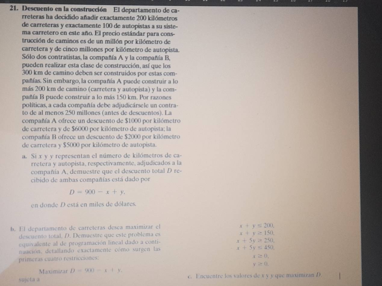 Descuento en la construcción El departamento de ca-
rreteras ha decidido añadir exactamente 200 kilómetros
de carreteras y exactamente 100 de autopistas a su siste-
ma carretero en este año. El precio estándar para cons-
trucción de caminos es de un millón por kilómetro de
carretera y de cinco millones por kilómetro de autopista.
Sólo dos contratistas, la compañía A y la compañía B,
pueden realizar esta clase de construcción, así que los
300 km de camino deben ser construidos por estas com-
pañías. Sin embargo, la compañía A puede construir a lo
más 200 km de camino (carretera y autopista) y la com-
pañía B puede construir a lo más 150 km. Por razones
políticas, a cada compañía debe adjudicársele un contra-
to de al menos 250 millones (antes de descuentos). La
compañía A ofrece un descuento de $1000 por kilómetro
de carretera y de $6000 por kilómetro de autopista; la
compañía B ofrece un descuento de $2000 por kilómetro
de carretera y $5000 por kilómetro de autopista.
a. Si x y y representan el número de kilómetros de ca-
rretera y autopista, respectivamente, adjudicados a la
compañía A, demuestre que el descuento total D re-
cibido de ambas compañías está dado por
D=900-x+y.
en donde D está en miles de dólares.
b. El departamento de carreteras desea maximizar el
x+y=200.
descuento total, D. Demuestre que este problema es x+y≥ 150,
equivalente al de programación lineal dado a conti-
x+5y≥ 250,
nuación, detallando exactamente cómo surgen las x+5y≤ 450.
primeras cuatro restricciones:
x≥ 0.
y≥ 0.
Maximizar D=900-x+y.
sujcta a c. Encuentre los valores de x y y que maximizan D.