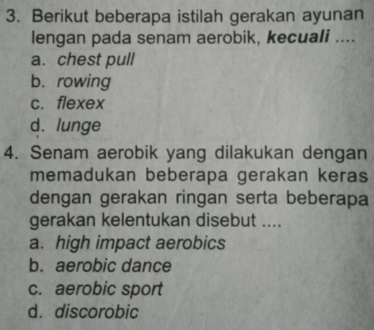 Berikut beberapa istilah gerakan ayunan
lengan pada senam aerobik, kecuali ....
a. chest pull
b. rowing
c. flexex
d. lunge
4. Senam aerobik yang dilakukan dengan
memadukan beberapa gerakan keras
dengan gerakan ringan serta beberapa
gerakan kelentukan disebut ....
a. high impact aerobics
b. aerobic dance
c. aerobic sport
d. discorobic