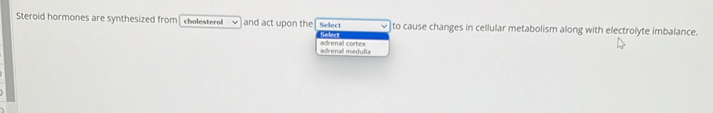 Steroid hormones are synthesized from cholesterol and act upon the Select to cause changes in cellular metabolism along with electrolyte imbalance.
Select
adrenal cortex
adrenal medulla