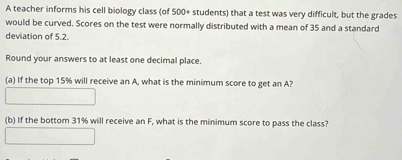 A teacher informs his cell biology class (of 500 + students) that a test was very difficult, but the grades 
would be curved. Scores on the test were normally distributed with a mean of 35 and a standard 
deviation of 5.2. 
Round your answers to at least one decimal place. 
(a) If the top 15% will receive an A, what is the minimum score to get an A? 
(b) If the bottom 31% will receive an F, what is the minimum score to pass the class?