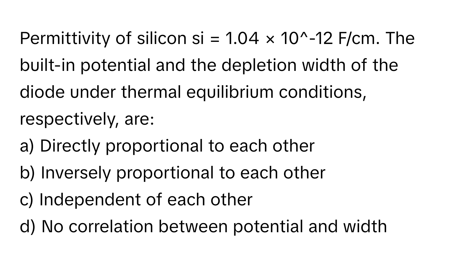 Permittivity of silicon si = 1.04 × 10^-12 F/cm. The built-in potential and the depletion width of the diode under thermal equilibrium conditions, respectively, are:

a) Directly proportional to each other
b) Inversely proportional to each other
c) Independent of each other
d) No correlation between potential and width