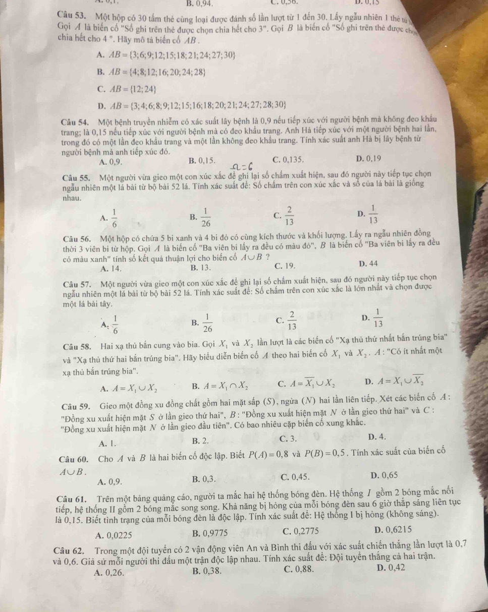 B. 0,94. C. 0,56. D. 0,15
Câu 53. Một hộp có 30 tấm thẻ cùng loại được đánh số lần lượt từ 1 đến 30. Lấy ngẫu nhiên 1 thể tun
Gọi Á là biến cố "Số ghi trên thẻ được chọn chia hết cho 3'' *. Gọi B là biến cố "Số ghi trên thẻ được chợ
chia hết cho 4''. Hãy mô tả biến cố AB .
A. AB= 3;6;9;12;15;18;21;24;27;30
B. AB= 4;8;12;16;20;24;28
C. AB= 12;24
D. AB= 3;4;6;8;9;12;15;16;18;20;21;24;27;28;30
Câu 54. Một bệnh truyền nhiễm có xác suất lây bệnh là 0,9 nếu tiếp xúc với người bệnh mà không đeo khẩu
trang; là 0,15 nếu tiếp xúc với người bệnh mà có đeo khẩu trang. Anh Hà tiếp xúc với một người bệnh hai lần,
trong đó có một lần đẹo khẩu trang và một lần không đeo khẩu trang. Tính xác suất anh Hà bị lây bệnh từ
người bệnh mà anh tiếp xúc đó.
A. 0,9. B. 0,15. C. 0,135. D. 0,19
Câu 55. Một người vừa gieo một con xúc xắc đề ghi lại số chấm xuất hiện, sau đó người này tiếp tục chọn
ngẫu nhiên một lá bài từ bộ bài 52 lá. Tính xác suất để: Số chấm trên con xúc xắc và số của lá bài là giống
nhau.
A.  1/6   1/26   2/13   1/13 
B.
C.
D.
Câu 56. Một hộp có chứa 5 bi xanh và 4 bi đỏ có cùng kích thước và khối lượng. Lấy ra ngẫu nhiên đồng
thời 3 viên bi từ hộp. Gọi A là biến cố 'Ba viên bi lấy ra đều có màu do'' ' B là biến cố 'Ba viên bi lấy ra đều
có màu xanh'' tính số kết quả thuận lợi cho biến cố A∪ B
A. 14. B. 13. C. 19. D. 44
Câu 57. Một người vừa gieo một con xúc xắc đề ghi lại số chấm xuất hiện, sau đó người này tiếp tục chọn
ngẫu nhiên một lá bài từ bộ bài 52 lá. Tính xác suất để: Số chấm trên con xúc xắc là lớn nhất và chọn được
một lá bài tây.
C.
A:  1/6   1/26   2/13   1/13 
B.
D.
Câu 58. Hai xạ thủ bắn cung vào bia. Gọi X_1 và X_2 lần lượt là các biến cố "Xạ thủ thứ nhất bắn trúng bia"
và "Xạ thủ thứ hai bắn trúng bia". Hãy biểu diễn biến cố A theo hai biến cố X_1 và X_2 A ∵^nCC 6 ít nhất một
xạ thủ bắn trúng bia".
A. A=X_1∪ X_2 B. A=X_1∩ X_2 C. A=overline X_1∪ X_2 D. A=X_1∪ overline X_2
Câu 59. Gieo một đồng xu đồng chất gồm hai mặt sắp (S), ngừa (N) hai lần liên tiếp. Xét các biến cố A :
"Đồng xu xuất hiện mặt S ở lần gieo thứ hai", B : "Đồng xu xuất hiện mặt N ở lần gieo thứ hai" và C :
"Đồng xu xuất hiện mặt N ở lần gieo đầu tiên". Có bao nhiêu cặp biến cố xung khắc.
A. 1. B. 2. C. 3. D. 4.
Câu 60. Cho A và B là hai biến cố độc lập. Biết P(A)=0,8 và P(B)=0,5. Tính xác suất của biến cố
A∪ B.
A. 0,9. B. 0,3. C. 0,45. D. 0,65
Câu 61. Trên một bảng quảng cáo, người ta mắc hai hệ thống bóng đèn. Hệ thống / gồm 2 bóng mắc nổi
tiếp, hệ thống II gồm 2 bóng mắc song song. Khả năng bị hỏng của mỗi bóng đèn sau 6 giờ thắp sáng liên tục
là 0,15. Biết tình trạng của mỗi bóng đèn là độc lập. Tính xác suất để: Hệ thống I bị hỏng (không sáng).
A. 0,0225 B. 0,9775 C. 0,2775 D. 0,6215
Câu 62. Trong một đội tuyển có 2 vận động viên An và Bình thi đấu với xác suất chiến thắng lần lượt là 0,7
và 0,6. Giả sử mỗi người thi đấu một trận độc lập nhau. Tính xác suất đề: Đội tuyền thắng cả hai trận.
A. 0,26. B. 0,38. C. 0,88. D. 0,42