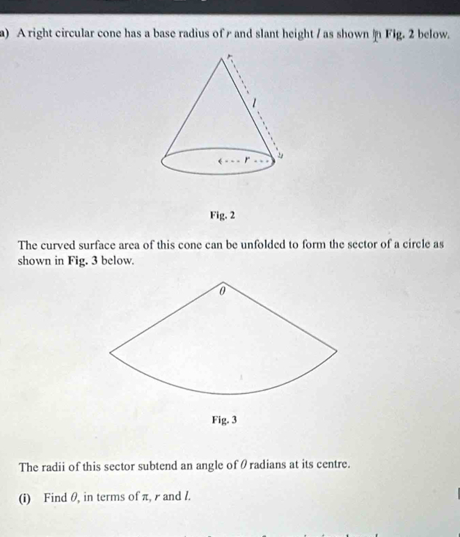 A right circular cone has a base radius of and slant height / as shown  Fig. 2 below.
Fig. 2
The curved surface area of this cone can be unfolded to form the sector of a circle as
shown in Fig. 3 below.
Fig. 3
The radii of this sector subtend an angle of θradians at its centre.
(i) Find θ, in terms of π, r and l.