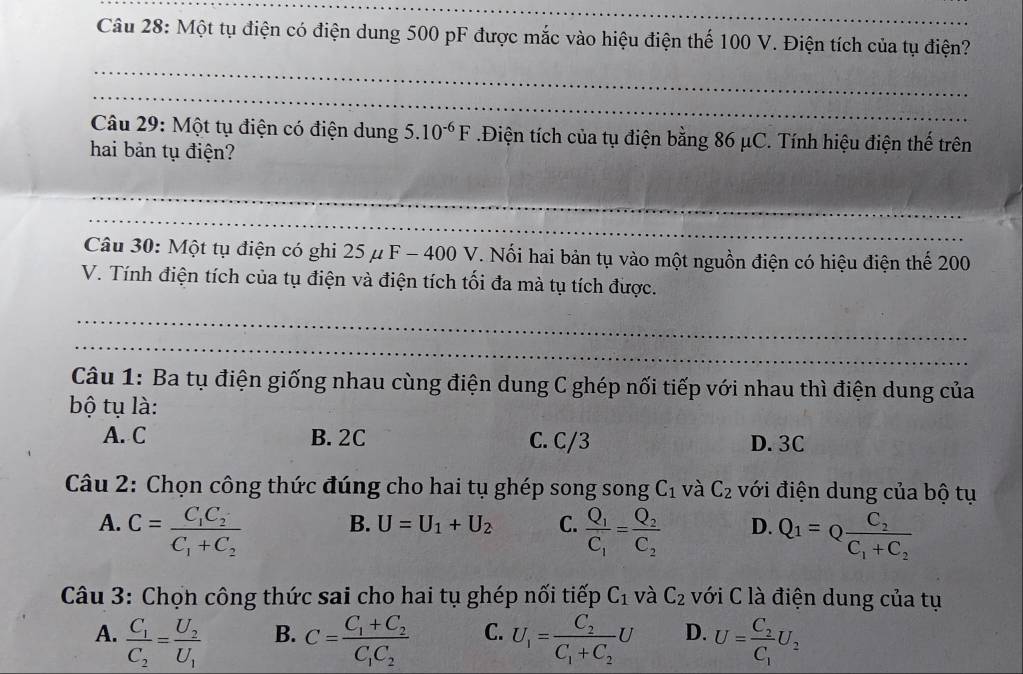 Một tụ điện có điện dung 500 pF được mắc vào hiệu điện thế 100 V. Điện tích của tụ điện?
_
_
Câu 29: Một tụ điện có điện dung 5.10^(-6)F Điện tích của tụ điện bằng 86 μC. Tính hiệu điện thế trên
hai bản tụ điện?
_
_
Câu 30: Một tụ điện có ghi 25 μ F - 400 V. Nổi hai bản tụ vào một nguồn điện có hiệu điện thể 200
V. Tính điện tích của tụ điện và điện tích tối đa mà tụ tích được.
_
_
Câu 1: Ba tụ điện giống nhau cùng điện dung C ghép nối tiếp với nhau thì điện dung của
bộ tụ là:
A. C B. 2C C. C/3 D. 3C
Câu 2: Chọn công thức đúng cho hai tụ ghép song song C_1 và C_2 với điện dung của bộ tụ
B. U=U_1+U_2 C.
A. C=frac C_1C_2C_1+C_2 frac Q_1C_1=frac Q_2C_2 D. Q_1=Qfrac C_2C_1+C_2
Câu 3: Chọn công thức sai cho hai tụ ghép nối tiếp C_1 và C_2 với C là điện dung của tụ
A. frac C_1C_2=frac U_2U_1 C=frac C_1+C_2C_1C_2 C. U_1=frac C_2C_1+C_2U D. U=frac C_2C_1U_2
B.