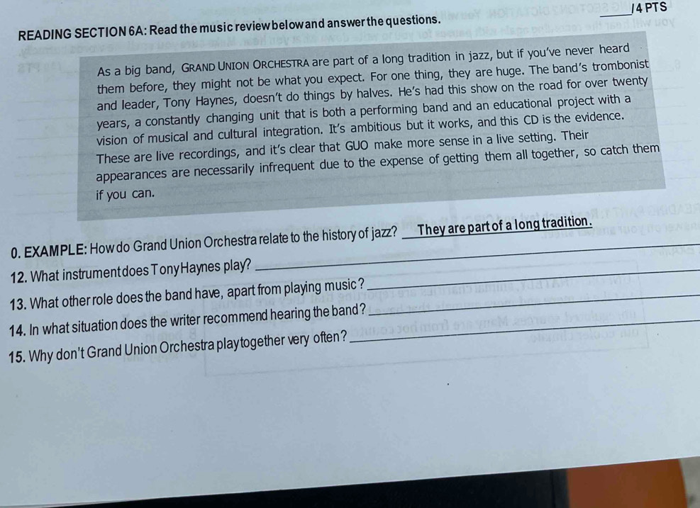 READING SECTION 6A: Read the music review below and answer the questions. _J4PTS 
As a big band, GRAND UNION ORCHESTRA are part of a long tradition in jazz, but if you've never heard 
them before, they might not be what you expect. For one thing, they are huge. The band's trombonist 
and leader, Tony Haynes, doesn't do things by halves. He's had this show on the road for over twenty 
years, a constantly changing unit that is both a performing band and an educational project with a 
vision of musical and cultural integration. It's ambitious but it works, and this CD is the evidence. 
These are live recordings, and it's clear that GUO make more sense in a live setting. Their 
appearances are necessarily infrequent due to the expense of getting them all together, so catch them 
if you can. 
0. EXAMPLE: How do Grand Union Orchestra relate to the history of jazz? _ They are part of a long tradition. 
12. What instrumentdoes Tony Haynes play?_ 
13. What other role does the band have, apart from playing music?_ 
14. In what situation does the writer recommend hearing the band? 
15. Why don't Grand Union Orchestra playtogether very often?