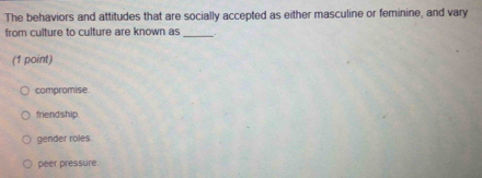 The behaviors and attitudes that are socially accepted as either masculine or feminine, and vary
from culture to culture are known as_
(1 point)
compromise
friendship.
gender roles
peer pressure