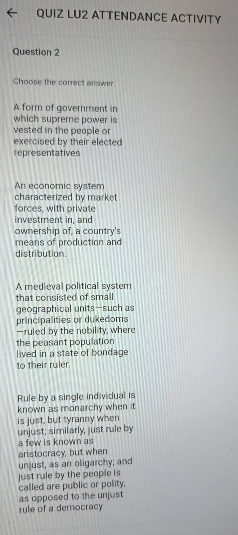 QUIZ LU2 ATTENDANCE ACTIVITY
Question 2
Choose the correct answer.
A form of government in
which supreme power is
vested in the people or
exercised by their elected
representatives
An economic system
characterized by market
forces, with private
investment in, and
ownership of, a country's
means of production and
distribution.
A medieval political system
that consisted of small
geographical units—such as
principalities or dukedoms
—ruled by the nobility, where
the peasant population
lived in a state of bondage
to their ruler.
Rule by a single individual is
known as monarchy when it
is just, but tyranny when
unjust; similarly, just rule by
a few is known as
aristocracy, but when
unjust, as an oligarchy; and
just rule by the people is
called are public or polity,
as opposed to the unjust
rule of a democracy