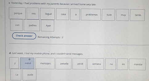 Yesterday, I had problems with my parents because I arrived home very late. 
porque mís llegué casa a problemas tuve muy tarde. 
con padres Ayer 
Check answer Remaining Attempts : 2 
d Last week, I lost my mobile phone, and I couldn't send messages. 
y mávil mensajes. pasada perdi semara no mi mandar 
La pude