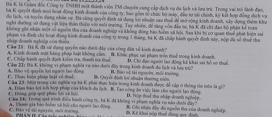 Bà K là Giám đốc Công ty TNHH một thành viên TM chuyên cung cấp dịch vụ du lịch và lưu trú. Trong vai trò lãnh đạo,
ba K quyết định mọi hoạt động kinh doanh của công ty, bao gồm tổ chức bộ máy, đầu tư tài chính, ký kết hợp đồng dịch vụ
du lịch, và tuyển dụng nhân sự. Bà cũng quyết định sử dụng lợi nhuận sau thuế để mở rộng kinh doanh, xây dựng thêm khu
nghi dưỡng sử dụng vật liệu thân thiện với môi trường. Tuy nhiên, để tăng vốn đầu tư, bà K đã chỉ đạo bộ phận kế toán
không ghí nhận một số nguồn thu của doanh nghiệp và không đóng bảo hiểm xã hội. Sau khi bị cơ quan thuế phát hiện sai
phạm và đình chỉ hoạt động kính doanh của công ty trong 1 tháng, bà K đã chấp hành quyết định này, nộp đủ số thuế thu
nhập doanh nghiệp còn thiểu.
Câu 21: Bà K đã sử dụng quyền nào dưới đây của công dân về kinh doanh?
A. Kinh doanh mặt hàng pháp luật không cấm. B. Khắc phục sai phạm trốn thuế trong kinh doanh.
C. Chấp hành quyết định kiểm tra, thanh tra thuế. D. Chi đạo người lao động kê khai sai hồ sơ thuế.
Câu 22: Bà K không vi phạm nghĩa vụ nào dưới đây trong kinh doanh du lịch và lưu trú?
A. Bảo vệ quyền lợi người lao động B. Bảo vệ tài nguyên, môi trường.
C. Thực hiện pháp luật về thuế. D. Quyết định lợi nhuận thường niên.
Câu 23: Một trong các nghĩa vụ bà K phải thực hiện trong kinh doanh được đề cập ở thông tin trên là gì?
A. Đảm bảo lợi ích hợp pháp của khách du lịch. B. Tạo công ăn việc làm cho người lao động.
C. Đông góp quỹ phúc lợi xã hội. D. Nộp thuế thu nhập doanh nghiệp..
Câu 24: Trong quá trình điều hành công ty, bà K đã không vi phạm nghĩa vụ nào dưới đây?
A. Tham gia bảo hiểm xã hội cho người lao động. B. Ghi nhận đầy đủ nguồn thu của doanh nghiệp.
C. Bảo vệ tải nguyên, môi trường. D. Kê khai nộp thuế đúng quy định.
PHồN II Câu trc nghiê