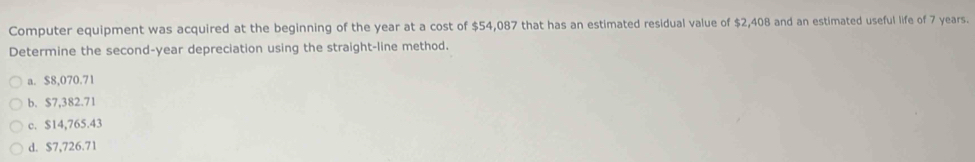 Computer equipment was acquired at the beginning of the year at a cost of $54,087 that has an estimated residual value of $2,408 and an estimated useful life of 7 years.
Determine the second-year depreciation using the straight-line method.
a. $8,070.71
b. $7,382.71
c. $14,765.43
d. $7,726.71