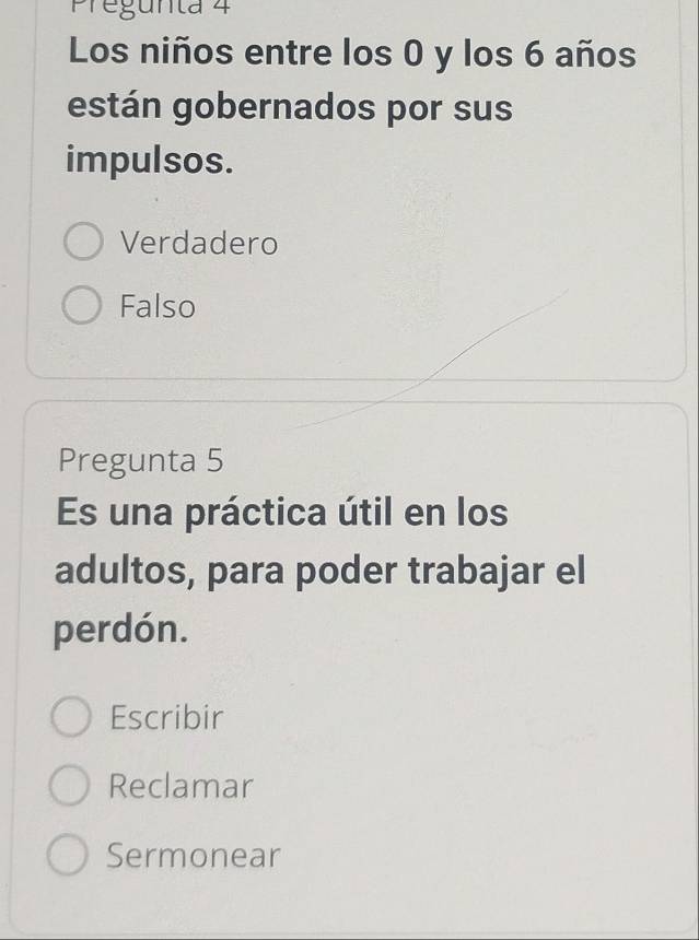 Pregunta 4
Los niños entre los 0 y los 6 años
están gobernados por sus
impulsos.
Verdadero
Falso
Pregunta 5
Es una práctica útil en los
adultos, para poder trabajar el
perdón.
Escribir
Reclamar
Sermonear