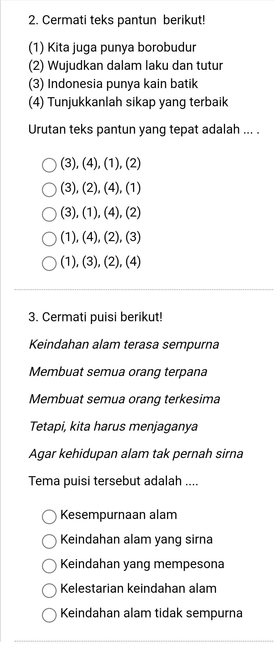 Cermati teks pantun berikut!
(1) Kita juga punya borobudur
(2) Wujudkan dalam laku dan tutur
(3) Indonesia punya kain batik
(4) Tunjukkanlah sikap yang terbaik
Urutan teks pantun yang tepat adalah ... .
(3), (4), (1), (2)
(3),(2), (4), (1)
(3), (1), (4), (2)
(1),(4), (2), (3)
(1),(3),(2),(4)
3. Cermati puisi berikut!
Keindahan alam terasa sempurna
Membuat semua orang terpana
Membuat semua orang terkesima
Tetapi, kita harus menjaganya
Agar kehidupan alam tak pernah sirna
Tema puisi tersebut adalah ....
Kesempurnaan alam
Keindahan alam yang sirna
Keindahan yang mempesona
Kelestarian keindahan alam
Keindahan alam tidak sempurna