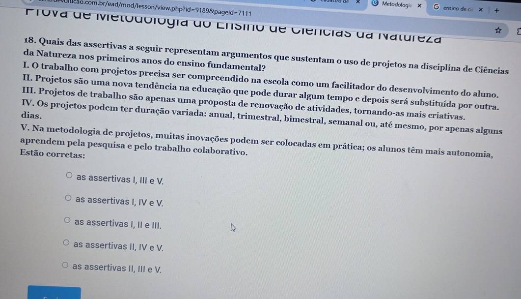 Metodología X ensino de cí ×
10ev0lucao.com.br/ead/mod/lesson/view.php ?id=91898 pageid =7111 
Prova de Mietodológía do Ensino de Ciencias da Natureza
18. Quais das assertivas a seguir representam argumentos que sustentam o uso de projetos na disciplina de Ciências
da Natureza nos primeiros anos do ensino fundamental?
I. O trabalho com projetos precisa ser compreendido na escola como um facilitador do desenvolvimento do aluno.
II. Projetos são uma nova tendência na educação que pode durar algum tempo e depois será substituída por outra.
III. Projetos de trabalho são apenas uma proposta de renovação de atividades, tornando-as mais criativas.
dias.
IV. Os projetos podem ter duração variada: anual, trimestral, bimestral, semanal ou, até mesmo, por apenas alguns
V. Na metodologia de projetos, muitas inovações podem ser colocadas em prática; os alunos têm mais autonomia,
aprendem pela pesquisa e pelo trabalho colaborativo.
Estão corretas:
as assertivas I, III e V.
as assertivas I, IV e V.
as assertivas I, II e III.
as assertivas II, IV e V.
as assertivas II, III e V.