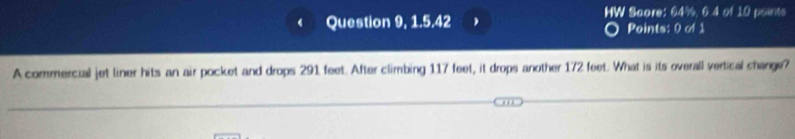 HW Score: 64%, 6.4 of 10 points 
Question 9, 1.5.42 , Points: 0 of 1 
A commercial jet liner hits an air pocket and drops 291 feet. After climbing 117 feet, it drops another 172 feet. What is its overall vertical change?