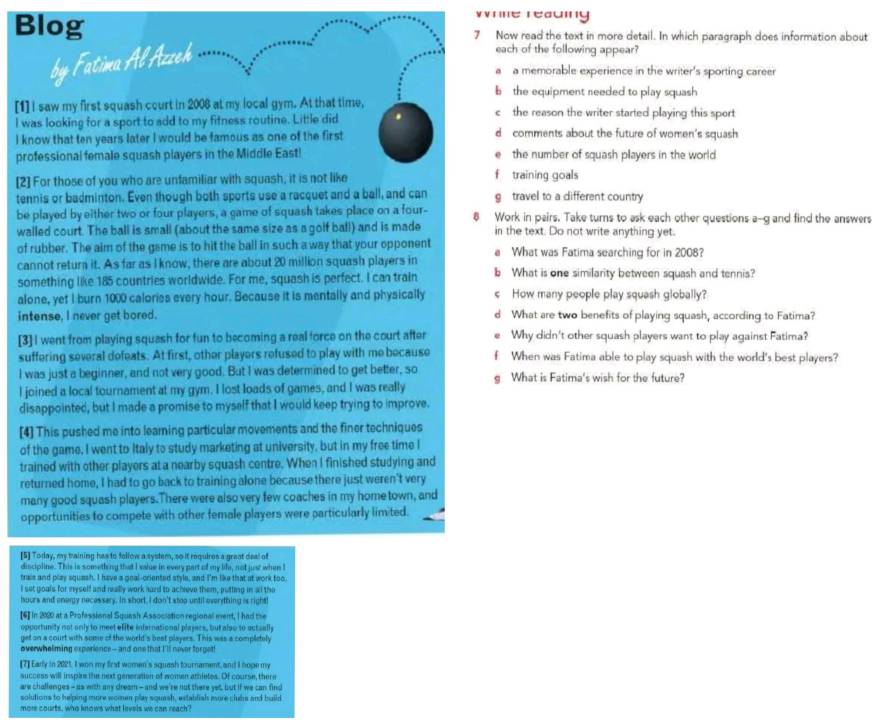 Wrme reading
Blog 7 Now read the text in more detail. In which paragraph does information about
by Fatima Al Azzeh
each of the following appear?
a a memorable experience in the writer's sporting career
b the equipment needed to play squash 
[1] I saw my first squash court in 2006 at my local gym. At that time, c the reason the writer started playing this sport
I was looking for a sport to add to my fitness routine. Little did
I know that ten years later I would be famous as one of the first d comments about the future of women's squash
professional female squash players in the Middle East! the number of squash players in the world
0
[2] For those of you who are unfamiliar with squash, it is not like f training goals
tennis or badminton. Even though both sports use a racquet and a ball, and can g travel to a different country
be played by either two or four players, a game of squash takes place on a four- 8 Work in pairs. Take turns to ask each other questions a--g and find the answers
walled court. The ball is small (about the same size as a golf ball) and is made in the text. Do not write anything yet.
of rubber. The aim of the game is to hit the ball in such a way that your opponent
cannot return it. As far as I know, there are about 20 million squash players in e What was Fatima searching for in 2008?
something like 185 countries worldwide. For me, squash is perfect. I can train b What is one similarity between squash and tennis?
alone, yet I burn 1000 caloriss every hour. Because it is mentally and physically c How many people play squash globally?
intense, I never get bored. d What are two benefits of playing squash, according to Fatima?
[3] I went from playing squash for fun to becoming a real force on the court after Why didn't other squash players want to play against Fatima?
suffering several defeats. At first, other players refused to play with me because f When was Fatima able to play squash with the world's best players?
I was just a beginner, and not very good. But I was determined to get better, so
I joined a local tournament at my gym. I lost loads of games, and I was really g What is Fatima's wish for the future?
disappointed, but I made a promise to myself that I would keep trying to improve.
[4] This pushed me into learning particular movements and the finer techniques
of the game, I went to Italy to study marketing at university, but in my free time I
trained with other players at a nearby squash centre. When I finished studying and
returned home, I had to go back to training alone because there just weren't very
many good squash players.There were also very few coaches in my home town, and
opportunities to compete with other female players were particularly limited.
[5] Today, my training has to follow a system, so it requires a great deal of
discipline. This is something that I value in every part of my life, not just when I
trais and play squash. I have a geal-criented style, and I'm like that at work too
I set goals for myself and really work hard to acheve them, putting in all the
hours and onergy necessary. In short, I don't stop until everything is right
[6] In 2000 at a Professional Squash Association regional ment, I had the
opportunity not only to meet efite infernational players, but also to actually
get on a court with some of the world's best players. This was a completely
overwhelming experience— and one that I'll never forget!
[7] Early in 2021, I won my first women's squash tournament, and I hope my
success will insple the next generation of women athletes. Of course, there
are challenges - as with any dream - and we're not there yet, but if we can find
solutions to helping more women play squash, establish more clubs and build
more courts, who knows what lavels we can reach?