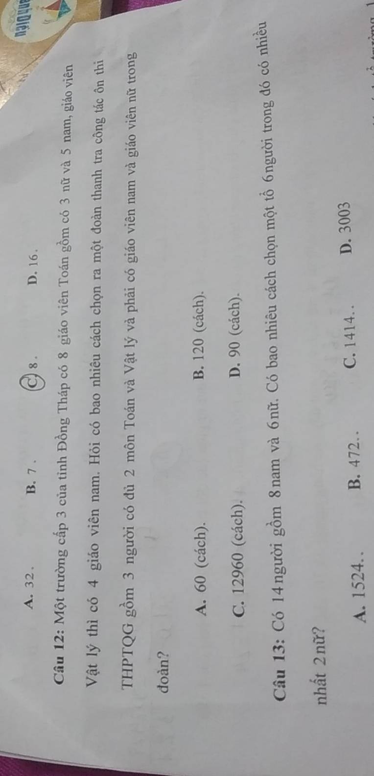 A. 32. B. 7. C) 8. D. 16.
naio que
Câu 12: Một trường cấp 3 của tỉnh Đồng Tháp có 8 giáo viên Toán gồm có 3 nữ và 5 nam, giáo viên
Vật lý thì có 4 giáo viên nam. Hỏi có bao nhiêu cách chọn ra một đoàn thanh tra công tác ôn thi
THPTQG gồm 3 người có đủ 2 môn Toán và Vật lý và phải có giáo viên nam và giáo viên nữ trong
đoàn?
A. 60 (cách). B. 120 (cách).
C. 12960 (cách). D. 90 (cách).
Câu 13: Có 14người gồm 8nam và 6nữ. Có bao nhiêu cách chọn một tổ 6người trong đó có nhiều
nhất 2 nữ?
A. 1524. B. 472. C. 1414. . D. 3003