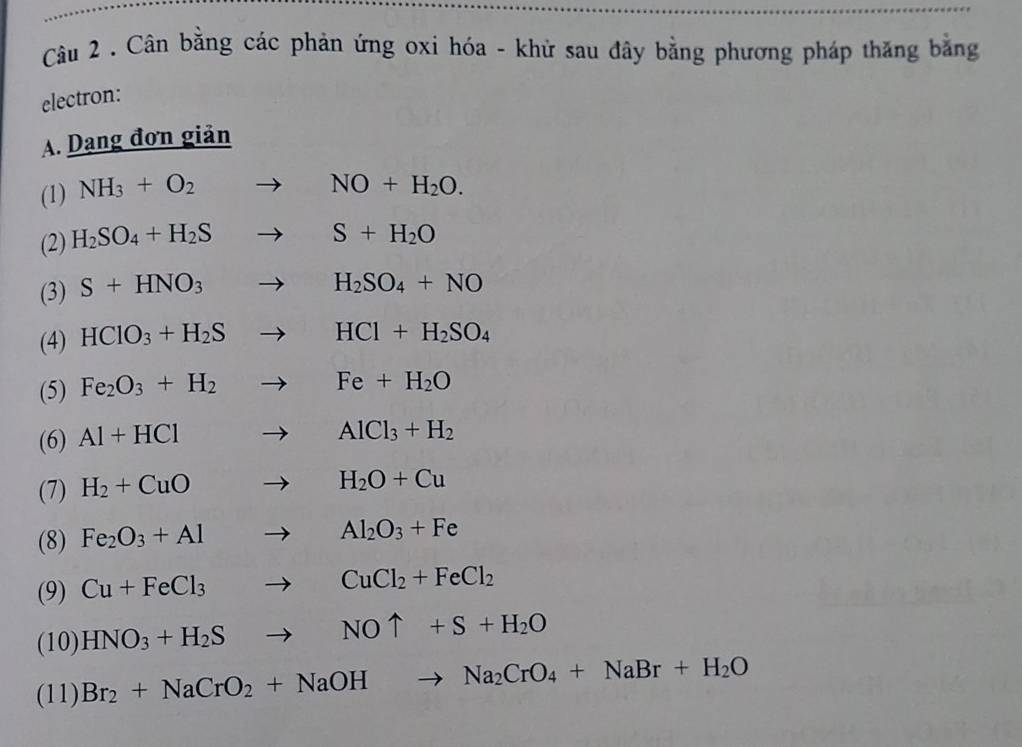 Cân bằng các phản ứng oxi hóa - khử sau đây bằng phương pháp thăng bằng 
electron: 
A. Dạng đơn giản 
(1) NH_3+O_2to NO+H_2O. 
(2) H_2SO_4+H_2Sto S+H_2O
(3) S+HNO_3to H_2SO_4+NO
(4) HClO_3+H_2Sto HCl+H_2SO_4
(5) Fe_2O_3+H_2to Fe+H_2O
(6) Al+HCl to AlCl_3+H_2
(7) H_2+CuOto H_2O+Cu
(8) Fe_2O_3+Alto Al_2O_3+Fe
(9) Cu+FeCl_3to CuCl_2+FeCl_2
(10) HNO_3+H_2Sto NOuparrow +S+H_2O
(11) Br_2+NaCrO_2+NaOHto Na_2CrO_4+NaBr+H_2O