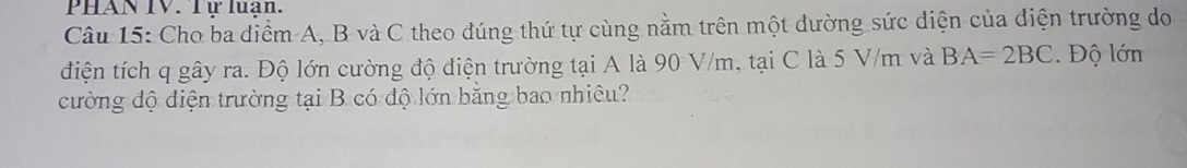 PHAN IV. Tư luan. 
Câu 15: Cho ba điểm A, B và C theo đúng thứ tự cùng nằm trên một dường sức diện của diện trường do 
điện tích q gây ra. Độ lớn cường độ điện trường tại A là 90 V/m, tại C là 5 V/m và BA=2BC. Độ lớn 
cường độ điện trường tại B có độ lớn bằng bao nhiêu?