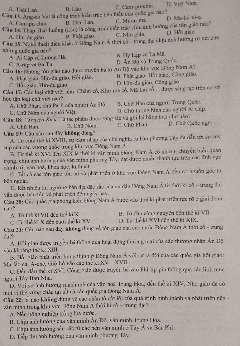 A. Thái Lan. B. Lào. C. Cam-pu-chia. D. Việt Nam.
Câu 13. Âng-co Vát là công trinh kiển trúc tiêu biểu của quốc gia nào?
A. Cam-pu-chia. B. Thâi Lan. C. Mi-an-ma. D. Ma-lai-xi-a.
Câu 14. Tháp Thạt Luồng (Lào) là công trình kiến trúc chịu ảnh hưởng của tôn giáo nào?
A. Hin-đu giáo. B. Phật giáo. C. Nho giáo. D. Hồi giáo.
Câu 15. Nghệ thuật điêu khắc ở Đông Nam Á thời cổ - trung đại chịu ảnh hưởng rõ nét của
những quốc gia nào?
A. Ai Cập và Lưỡng Hà. B. Hy Lạp và La Mã.
C. A-rập và Ba Tư. D. Ấn Độ và Trung Quốc.
Câu 16: Những tôn giáo nào được truyền bá từ Ấn Độ vào khu vực Đông Nam Á?
A. Phật giáo, Hin-đu giáo, Hồi giáo. B. Phật giáo, Hồi giáo, Công giáo.
C. Hồi giáo, Hin-đu giáo. D. Hin-đu giáo, Công giáo.
Câu 17: Các loại chữ viết như: Chăm cổ, Khơ-me cổ, Mã Lai cổ,... được sáng tạo trên cơ sở
học tập loại chữ viết nào?
A. Chữ Phạn, chữ Pa-li của người Ấn Độ. B. Chữ Hán của người Trung Quốc.
C. Chữ Nôm của người Việt. D. Chữ tượng hình của người Ai Cập.
Câu 18: “Truyện Kiều' là tác phẩm được sáng tác và ghi lại bằng loại chữ nào?
A. Chữ Hán, B. Chữ Nôm. C. Chữ Phạn. D. Chữ Quốc ngữ.
Câu 19: Câu nào sau đây không đúng?
A. Từ cuối thế kỉ XVIII, sự xâm nhập của chủ nghĩa tư bản phương Tây đã dẫn tới sự suy
sụp của các vương quốc trong khu vực Đông Nam Á.
B. Từ thế kỉ XVI đến XIX là thời kì văn minh Đông Nam Á có những chuyển biến quan
trọng, chịu ảnh hưởng của văn minh phương Tây, đạt được nhiều thành tựu trên các lĩnh vực
chính trị, văn hoá, khoa học, kĩ thuật,...
C. Tất cả các tôn giáo tồn tại và phát triển ở khu vực Đông Nam Á đều có nguồn gốc từ
bên ngoài.
D. Rất nhiều tín ngưỡng bản địa đặc sắc của cư dân Đông Nam Á từ thời kì cổ - trung đại
vẫn được bảo tồn và phát triển đến ngày nay.
Câu 20: Các quốc gia phong kiến Đông Nam Á bước vào thời ki phát triển rực rỡ ở giai đoạn
nào?
A. Từ thế ki VII đến thế kỉ X. B. Từ đầu công nguyên đến thế ki VII.
C. Từ thế kỉ X đến cuối thế ki XV. D. Từ thế ki XVI đến thế ki XIX.
Câu 21: Câu nào sau đây không đúng về tôn giáo của các nước Đông Nam Á thời cổ - trung
đại?
A. Hồi giáo được truyền bá thông qua hoạt động thương mại của các thương nhân Ân Độ
vào khoảng thế kỉ XIII.
B. Hồi giáo phát triển hưng thịnh ở Đông Nam Á với sự ra đời của các quốc gia hồi giáo:
Ma-lắc-ca, A-chê, Giô-hô vào các thể kỉ XV - XVII.
C. Đến đầu thế kỉ XVI, Công giáo được truyền bá vào Phi-líp-pin thông qua các linh mục
người Tây Ban Nha.
D. Với sự ảnh hưởng mạnh mẽ của văn hoá Trung Hoa, đến thế ki XIV, Nho giáo đã có
một vị thế vững chắc tại tất cả các quốc gia Đông Nam Á.
Câu 22: Ý nào không đúng về các nhân tố cốt lõi của quá trình hình thành và phát triển nền
văn minh trong khu vực Đông Nam Á thời kì cổ - trung đại?
A. Nền nông nghiệp trồng lúa nước.
B. Chịu ảnh hưởng của văn minh Ấn Độ, văn minh Trung Hoa.
C. Chịu ảnh hưởng sâu sắc từ các nền văn minh ở Tây Á và Bắc Phi.
D. Tiếp thu ảnh hưởng của văn minh phương Tây.