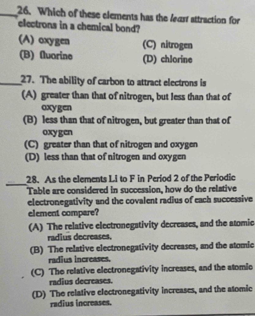 Which of these elements has the least attraction for
electrons in a chemical bond?
(A) oxygen (C) nitrogen
(B) Aluarine
(D) chlorine
_27. The ability of carbon to attract electrons is
(A) greater than that of nitrogen, but less than that of
oxygen
(B) less than that of nitrogen, but greater than that of
oxygen
(C) greater than that of nitrogen and oxygen
(D) less than that of nitrogen and oxygen
_
28. As the elements Li to F in Period 2 of the Periodic
Table are considered in succession, how do the relative
electronegativity and the covalent radius of each successive
element compare?
(A) The relative electronegativity decreases, and the atomic
radius decreases.
(B) The relative electronegativity decreases, and the atomic
radius increases.
(C) The relative electronegativity increases, and the atomic
radius decreases.
(D) The relative electronegativity increases, and the atomic
radius increases.