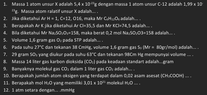 Massa 1 atom unsur X adalah 5,4* 10^(-23)g dengan massa 1 atom unsur C-12 adalah 1,99 x 10^(23)g. Massa atom ralatif unsur X adalah... . 
2. Jika diketahui Ar H=1, C=12,016 , maka Mr C_6 H_12O_6 adalah... . 
3. Berapakah Ar K jika diketahui Ar CI=35,5 dan Mr KCI=74,5 adalah... . 
4. Bila diketahui Mr Na_2SO_2O_3=158 , maka berat 0,2 mol Na_2SO_2O3=158 adalah... . 
5. Volume 1,6 gram gas O_2 pada STP adalah... . 
6. Pada suhu 27°C dan tekanan 38 CmHg, volume 1,6 gram gas S_3(Mr=80gr/mol) adalah... . 
7. 29 gram SO₃ yang diukur pada suhu 63°C dan tekanan 98Cm Hg mempunyai volume ... . 
8. Massa 14 liter gas karbon dioksida (CO_2) pada keadaan standart adalah...gram 
9. Banyaknya molekul gas CO₂ dalam 1 liter gas CO_2 adalah... . 
10. Berapakah jumlah atom oksigen yang terdapat dalam 0,02 asam asesat (CH₃COOH) ... . 
11. Berapakah mol H_2O yang memiliki 3,01* 10^(21) molekul H_2O... . 
12. 1 atm setara dengan... . mmHg