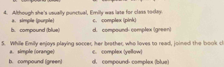 Although she's usually punctual, Emily was late for class today.
a. simple (purple) c. complex (pink)
b. compound (blue) d. compound- complex (green)
5. While Emily enjoys playing soccer, her brother, who loves to read, joined the book cl
a. simple (orange) c. complex (yellow)
b. compound (green) d. compound- complex (blue)