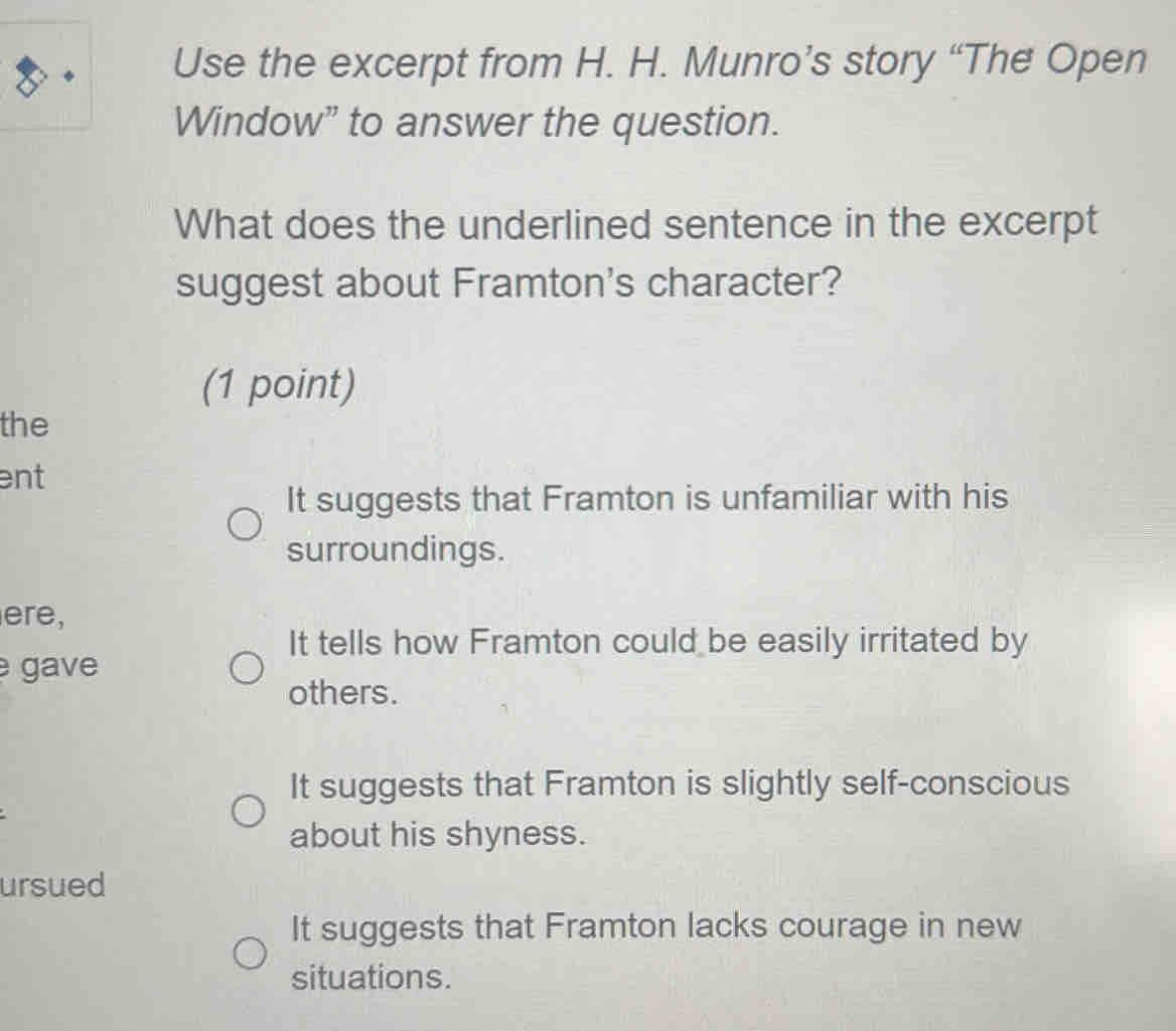 Use the excerpt from H. H. Munro’s story “The Open
Window” to answer the question.
What does the underlined sentence in the excerpt
suggest about Framton's character?
(1 point)
the
ent
It suggests that Framton is unfamiliar with his
surroundings.
ere,
It tells how Framton could be easily irritated by
gave
others.
It suggests that Framton is slightly self-conscious
about his shyness.
ursued
It suggests that Framton lacks courage in new
situations.