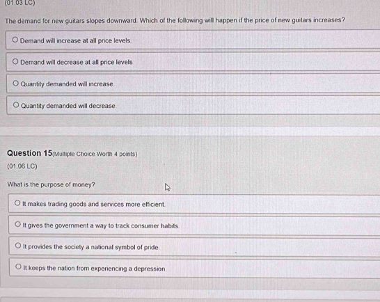 (01.03 LC)
The demand for new guitars slopes downward. Which of the following will happen if the price of new guitars increases?
Demand will increase at all price levels.
Demand will decrease at all price levels
Quantity demanded will increase
Quantity demanded will decrease
Question 15(Multiple Choice Worth 4 points)
(01.06 LC)
What is the purpose of money?
It makes trading goods and services more efficient.
It gives the government a way to track consumer habits.
It provides the society a national symbol of pride
It keeps the nation from experiencing a depression.