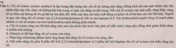 sai.
Câu 1: Chỉ số octane (octane number) là đại lượng đặc trưng cho yểu tổ đo lường khả năng chống kích nổ của một nhiên liệu khi
nhiên liệu này bốc cháy với không khí bên trong xí lanh của động cơ đốt trong. Nếu chỉ số octane của một mẫu xăng thấp, xăng
sẽ tự chảy mả không đo bu-gi bật tia lửa điện đốt. Điều này làm cho hiệu suất động cơ giám và sẽ hư hao các chỉ tiết máy. Người
ta quy ước rằng chỉ số octane của 2, 2, 4 -trimethylpentane là 100 và của heptane là 0. Các hydrocarbon mạch vòng và mạch phân
nhánh có chi số octane cao hơn hydrocarbon mạch không phân nhánh.
a. Chỉ số octane càng cao thì khả năng chịu nén của nhiên liệu trước khi phát nổ (đốt cháy) càng nhỏ, đồng thời giảm thiếu được
ô nhiễm môi trường
b. Ethanol có thể làm tăng chỉ sổ octane của xăng.
c. Phản ứng reforming alkane được ứng dụng làm tăng chỉ số octune của xăng, đầu.
d. Một mẫu xăng chi gồm 8 phần thể tích 2, 2, 4 -trimethylpentane và 2 phần thể tích heptane thì chí số octane của mẫu xăng này
60.