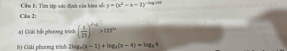 Tìm tập xác định của hàm số: y=(x^2-x-2)^-log 100
Câu 2:
a) Giải bất phương trình ( 1/25 )^x^2+2>125^(2x)
b) Giải phương trình 2log _9(x-1)+log _3(x-4)=log _34