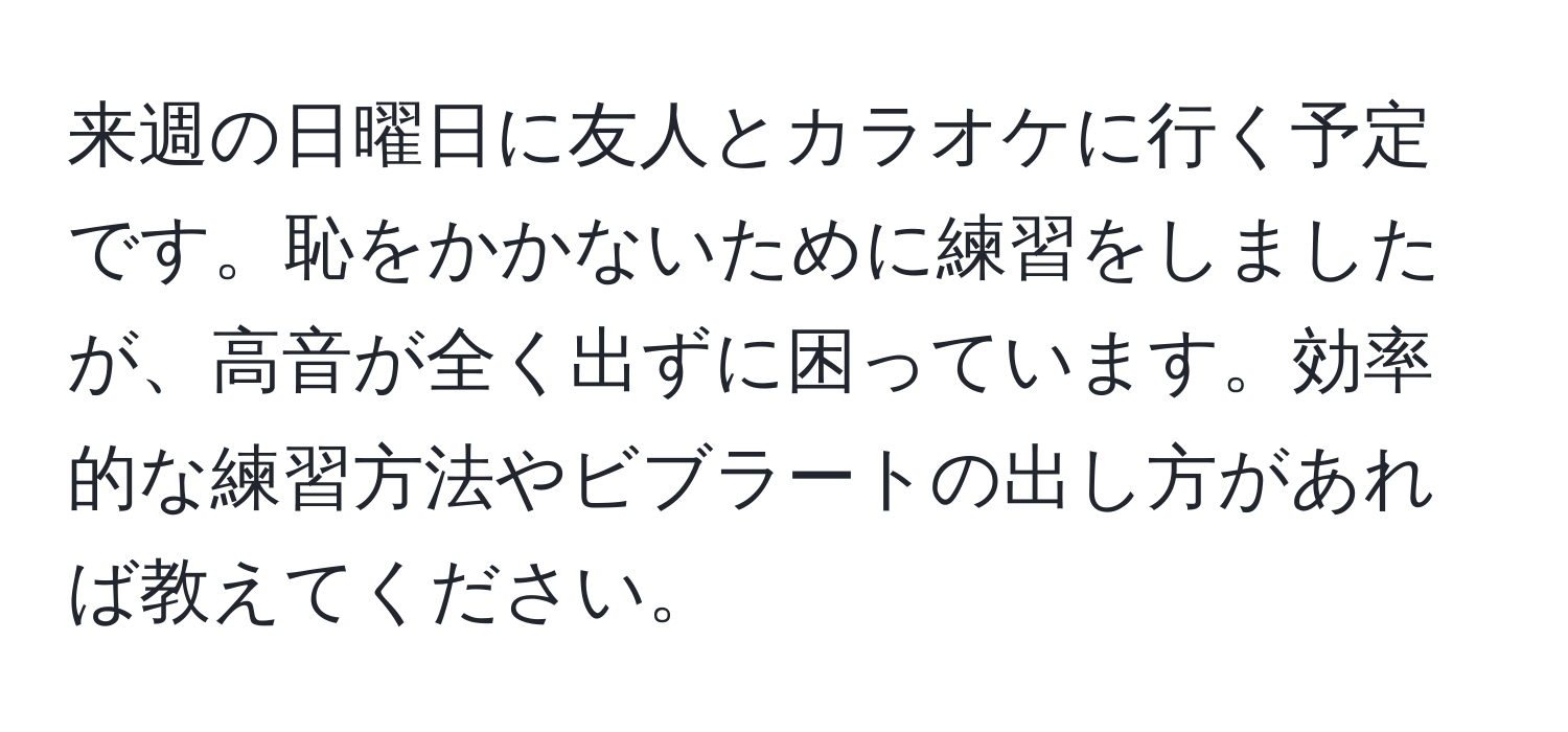 来週の日曜日に友人とカラオケに行く予定です。恥をかかないために練習をしましたが、高音が全く出ずに困っています。効率的な練習方法やビブラートの出し方があれば教えてください。