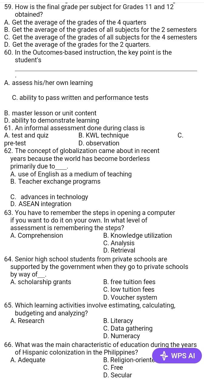 How is the final grade per subject for Grades 11 and 12
obtained?
A. Get the average of the grades of the 4 quarters
B. Get the average of the grades of all subjects for the 2 semesters
C. Get the average of the grades of all subjects for the 4 semesters
D. Get the average of the grades for the 2 quarters.
60. In the Outcomes-based instruction, the key point is the
student's
_
A. assess his/her own learning
C. ability to pass written and performance tests
B. master lesson or unit content
D. ability to demonstrate learning
61. An informal assessment done during class is
A. test and quiz B. KWL technique C.
pre-test D. observation
62. The concept of globalization came about in recent
years because the world has become borderless
primarily due to_
A. use of English as a medium of teaching
B. Teacher exchange programs
C. advances in technology
D. ASEAN integration
63. You have to remember the steps in opening a computer
if you want to do it on your own. In what level of
assessment is remembering the steps?
A. Comprehension B. Knowledge utilization
C. Analysis
D. Retrieval
64. Senior high school students from private schools are
supported by the government when they go to private schools
by way of_ .
A. scholarship grants B. free tuition fees
C. low tuition fees
D. Voucher system
65. Which learning activities involve estimating, calculating,
budgeting and analyzing?
A. Research B. Literacy
C. Data gathering
D. Numeracy
66. What was the main characteristic of education during the years
of Hispanic colonization in the Philippines?
A. Adequate B. Religion-oriente WPS AI
C. Free
D. Secular