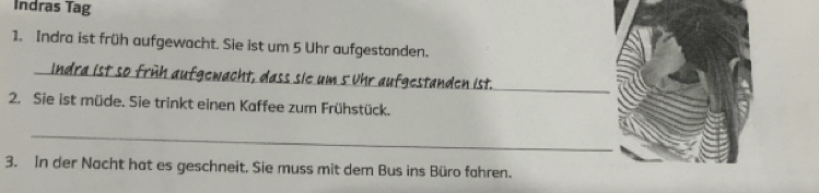 Indras Tag 
1. Indra ist früh aufgewacht. Sie ist um 5 Uhr aufgestanden. 
_ 
_ 
e um 5 r aufgestanden ist. 
2. Sie ist müde. Sie trinkt einen Kaffee zum Frühstück. 
_ 
3. In der Nacht hat es geschneit. Sie muss mit dem Bus ins Büro fahren.