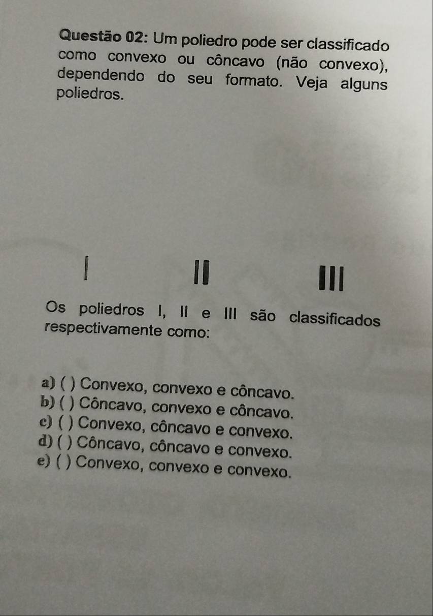 Um poliedro pode ser classificado
como convexo ou côncavo (não convexo),
dependendo do seu formato. Veja alguns
poliedros.
Os poliedros I, II e III são classificados
respectivamente como:
a) ( ) Convexo, convexo e côncavo.
b) ( ) Côncavo, convexo e côncavo.
c) ( ) Convexo, côncavo e convexo.
d) ( ) Côncavo, côncavo e convexo.
e) ( ) Convexo, convexo e convexo.