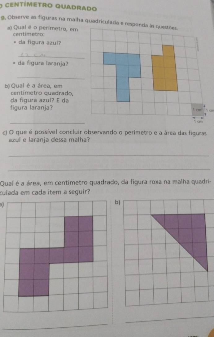 centímETRO QUADRADO 
9, Observe as figuras na malha quadriculada e responda às questões. 
a) Qual é o perímetro, em 
centímetro: 
da figura azul? 
_ 
da figura laranja? 
_ 
b) Qual é a área, em
centímetro quadrado, 
da figura azul? E da 
figura laranja? 1 cm
1cm^2
_
1 cm
c) O que é possível concluir observando o perímetro e a área das figuras 
azul e laranja dessa malha? 
_ 
_ 
Quaí é a área, em centímetro quadrado, da figura roxa na malha quadri- 
culada em cada item a seguir? 
b) 
_ 
_