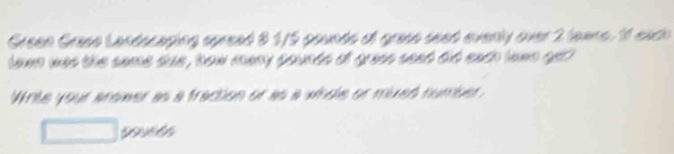Green Grese Landscaping spread 8 1/5 pounds of grase seed evenly over 2 lawre. 1f each 
lawn was the same due , how many pounds of grass seet did each town gel 
Write your anower as a fraction or as a whole or mixed number.