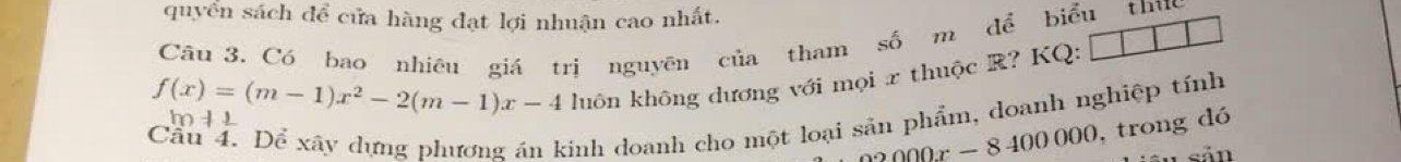 quyển sách để cửa hàng đạt lợi nhuận cao nhất. 
Câu 3. Có bao nhiều giá trị nguyên của tham số m đề biểu thu 
luôn không dương với mọi x thuộc R? KQ:
f(x)=(m-1)x^2-2(m-1)x-4 m 1 1 
Cầu 4. Dể xãy dựng phương án kinh doanh cho một loại sản phẩm, doanh nghiệp tính
2000x-8400000 , trong dó 
sản