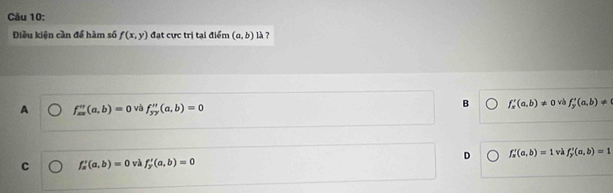 Điều kiện cần để hàm số f(x,y) đạt cực trị tại điểm (a,b) là ?
A f_xx''(a,b)=0 và f_yy''(a,b)=0
B f_x'(a,b)!= 0 và f_y'(a,b)!=
C f_x'(a,b)=0 và f_y'(a,b)=0 D f_x'(a,b)=1 và f_y'(a,b)=1