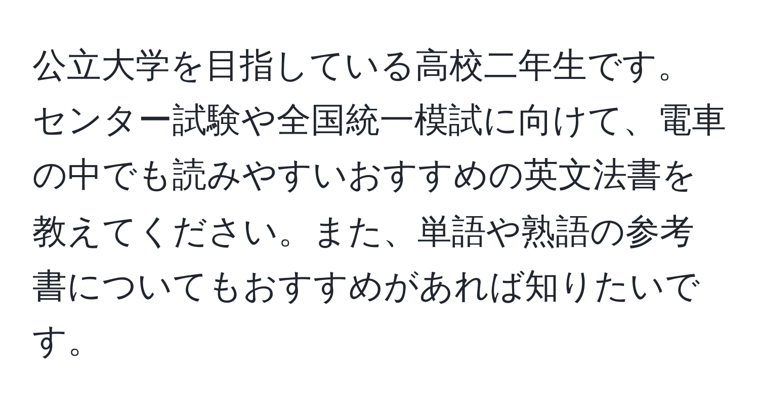 公立大学を目指している高校二年生です。センター試験や全国統一模試に向けて、電車の中でも読みやすいおすすめの英文法書を教えてください。また、単語や熟語の参考書についてもおすすめがあれば知りたいです。