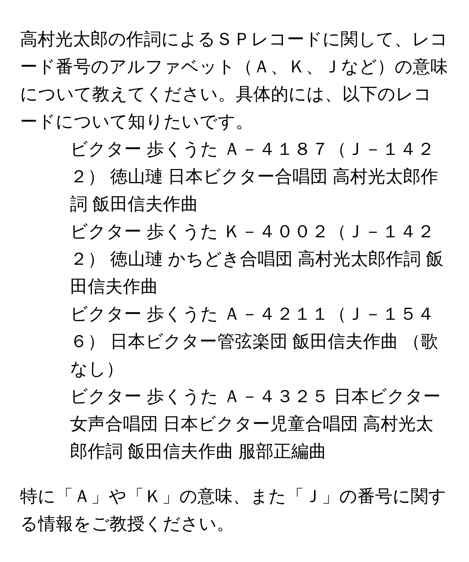 高村光太郎の作詞によるＳＰレコードに関して、レコード番号のアルファベットＡ、Ｋ、Ｊなどの意味について教えてください。具体的には、以下のレコードについて知りたいです。

1. ビクター 歩くうた Ａ－４１８７Ｊ－１４２２ 徳山璉 日本ビクター合唱団 高村光太郎作詞 飯田信夫作曲
2. ビクター 歩くうた Ｋ－４００２Ｊ－１４２２ 徳山璉 かちどき合唱団 高村光太郎作詞 飯田信夫作曲
3. ビクター 歩くうた Ａ－４２１１Ｊ－１５４６ 日本ビクター管弦楽団 飯田信夫作曲 歌なし
4. ビクター 歩くうた Ａ－４３２５ 日本ビクター女声合唱団 日本ビクター児童合唱団 高村光太郎作詞 飯田信夫作曲 服部正編曲

特に「Ａ」や「Ｋ」の意味、また「Ｊ」の番号に関する情報をご教授ください。