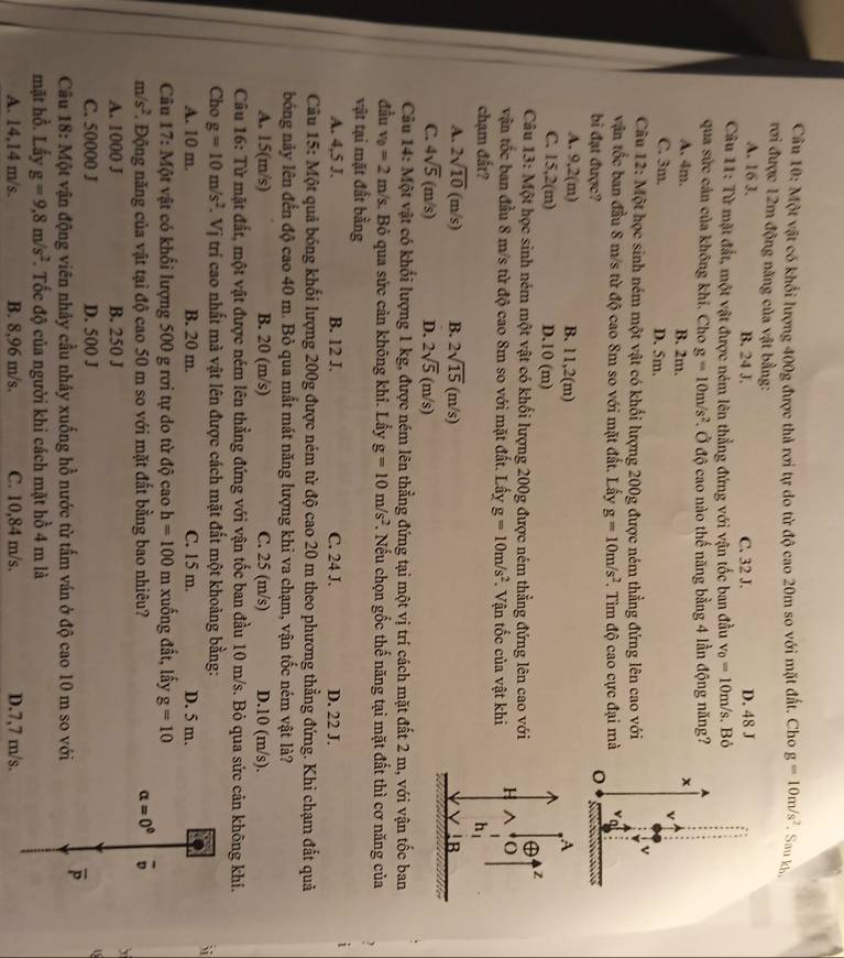 Một vật có khổi lượng 400g được thả rơi tự do từ độ cao 20m so với mặt đất. Cho g=10m/s^2. Sau kh.
rơi được 12m động năng của vật bằng:
A. 16 J. B. 24 J. C. 32 J. D. 48 J
Câu 11: Từ mặt đất, một vật được nêm lên thẳng đứng với vận tốc ban đầu v_0=10m/s.B à
qua sửc cán của không khí. Cho g=10m/s^2 Ở độ cao nào thế năng bằng 4 lần động năng?
A. 4m. B. 2m.
x
C. 3m. D. 5m.
Câu 12: Một học sinh ném một vật có khối lượng 200g được ném thẳng đứng lên cao với
v
vận tốc ban đầu 8 m/s từ độ cao 8m so với mặt đất. Lấy g=10m/s^2.  Tìm độ cao cực đại mà
bi đạt được?
A. 9,2(m) B. 11,2(m) A
C. 15,2(m) D.10 (m) z
Câu 13: Một học sinh ném một vật có khối lượng 200g được ném thẳng đứng lên cao với
vận tốc ban đầu 8 m/s từ độ cao 8m so với mặt đất. Lấy g=10m/s^2. Vận tốc của vật khi H^(O
chạm đất? h_1)
A. 2sqrt(10)(m/s) B. 2sqrt(15)(m/s) B
V
C. 4sqrt(5)(m/s) D. 2sqrt(5)(m/s)
Câu 14: Một vật có khối lượng 1 kg, được ném lên thẳng đứng tại một vị trí cách mặt đất 2 m, với vận tốc ban
đầu v_0=2m /s. Bỏ qua sức cản không khí. Lấy g=10m/s^2. Nếu chọn gốc thế năng tại mặt đất thì cơ năng của ,
vật tại mặt đất bằng
A. 4,5 J. B. 12 J. C. 24 J. D. 22 J.
Câu 15: Một quả bóng khối lượng 200g được ném từ độ cao 20 m theo phương thẳng đứng. Khi chạm đắt quả
bóng này lên đến độ cao 40 m. Bỏ qua mất mát năng lượng khi va chạm, vận tốc ném vật là?
A. 15(m/s) B. 20 (m/s) C. 25 (m/s) D.10 (m/s).
Câu 16: Từ mặt đất, một vật được ném lên thẳng đứng với vận tốc ban đầu 10 m/s. Bỏ qua sức cản không khí.
Cho g=10m/s^2. .Vi trí cao nhất mà vật lên được cách mặt đất một khoảng bằng:
`i
A. 10 m. B. 20 m. C. 15 m. D. 5 m.
Câu 17: Một vật có khổi lượng 500 g rơi tự do từ độ cao h=100 m xuống đất, lấy g=10
m/s^2 Động năng của vật tại độ cao 50 m so với mặt đất bằng bao nhiêu? alpha =0^0 overline v
A. 1000 J B. 250 J
`
C. 50000 J D. 500 J
Câu 18: Một vận động viên nhảy cầu nhảy xuống hồ nước từ tấm ván ở độ cao 10 m so với overline P
mặt hồ. Lấy g=9,8m/s^2 T. Tốc độ của người khi cách mặt hồ 4 m là
A. 14,14 m/s. B. 8,96 m/s. C. 10,84 m/s. D.7,7 m/s.