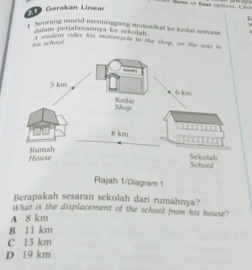 jawapa
re o four options. C 
Gerakan Linear
B
V
1 Seorang murid menunggang motosikal ke kedai semasa
dalam perjalanannya ke sekolah.
A student rides his motorcycle to the shop, on the way to
his school.
Rajah 1/Diagram 1
Berapakah sesaran sekolah dari rumahnya?
What is the displacement of the school from his house?
A 8 km
B 11 km
C 13 km
D 19 km