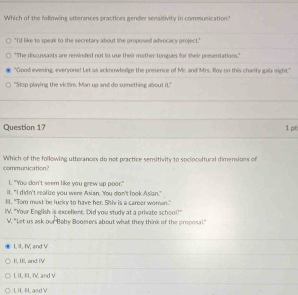 Which of the following utterances practices gender sensitivity in communication?
"I'd like to speak to the secretary about the proposed advocacy project."
"The discussants are reminded not to use their mother tongues for their presentations.
"Good evening, everyone! Let us acknowledge the presence of Mr. and Mrs. Roy on this charity gala night."
"Stop playing the victim. Man up and do something about it."
Question 17 1pt
Which of the following utterances do not practice sensitivity to sociocultural dimensions of
communication?
I. "You don't seem like you grew up poor."
II. "I didn't realize you were Asian. You don't look Asian."
III. "Tom must be lucky to have her. Shiv is a career woman."
IV. "Your English is excellent. Did you study at a private school?"
V. "Let us ask our Baby Boomers about what they think of the proposal."
I, II, IV, and V
II, III, and IV
I, II, III, IV, and V
I, II, III, and V