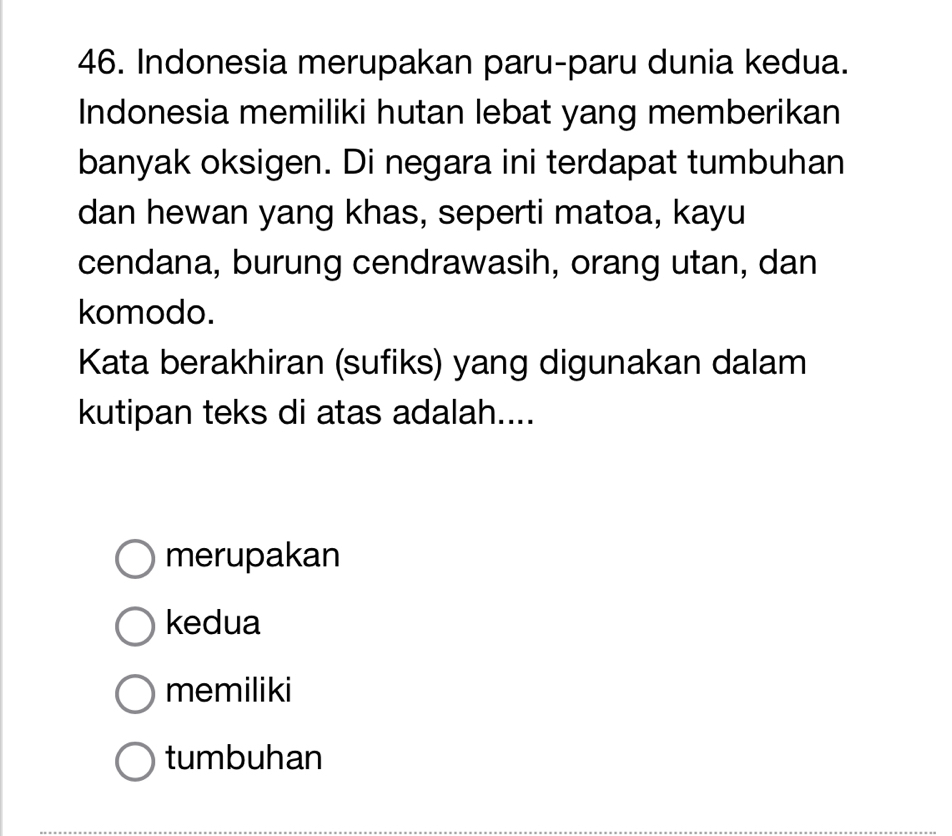 Indonesia merupakan paru-paru dunia kedua.
Indonesia memiliki hutan lebat yang memberikan
banyak oksigen. Di negara ini terdapat tumbuhan
dan hewan yang khas, seperti matoa, kayu
cendana, burung cendrawasih, orang utan, dan
komodo.
Kata berakhiran (sufiks) yang digunakan dalam
kutipan teks di atas adalah....
merupakan
kedua
memiliki
tumbuhan