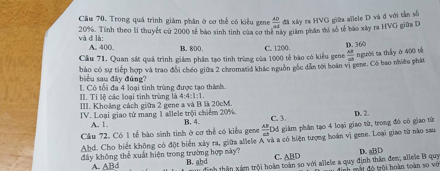 Trong quá trình giảm phân ở cơ thể có kiều gene  AD/ad da xảy ra HVG giữa allele D và d với tần số
20%. Tính theo lí thuyết cứ 2000 tế bào sinh tinh của cơ thể này giảm phân thì số tế bào xảy ra HVG giữa D
và d là:
A. 400. B. 800. C. 1200. D. 360
Câu 71. Quan sát quá trình giảm phân tạo tinh trùng của 1000 tế bào có kiểu gene  AB/ab  người ta thấy ở 400 tế
bào có sự tiếp hợp và trao đồi chéo giữa 2 chromatid khác nguồn gốc dẫn tới hoán vị gene. Có bao nhiêu phát
biểu sau đây đúng?
I. Có tối đa 4 loại tinh trùng được tạo thành.
II. Tỉ lệ các loại tinh trùng là 4:4:1:1. 
III. Khoảng cách giữa 2 gene a và B là 20cM.
IV. Loại giao tử mang 1 allele trội chiếm 20%. D. 2.
A. 1. B. 4.
C. 3.
Câu 72. Có 1 tế bào sinh tinh ở cơ thể có kiều gene  AB/ab ] Dd giảm phân tạo 4 loại giao tử, trong đó có giao tử
Abd. Cho biết không có đột biến xảy ra, giữa allele A và a có hiện tượng hoán vị gene. Loại giao tử nào sau
đây không thể xuất hiện trong trường hợp này?
D. aBD
A. ABd B. abd C. ABD
T định thân xám trội hoàn toàn so với allele a quy định thân đen; allele B quy
đinh mắt đỏ trôi hoàn toàn so vớ