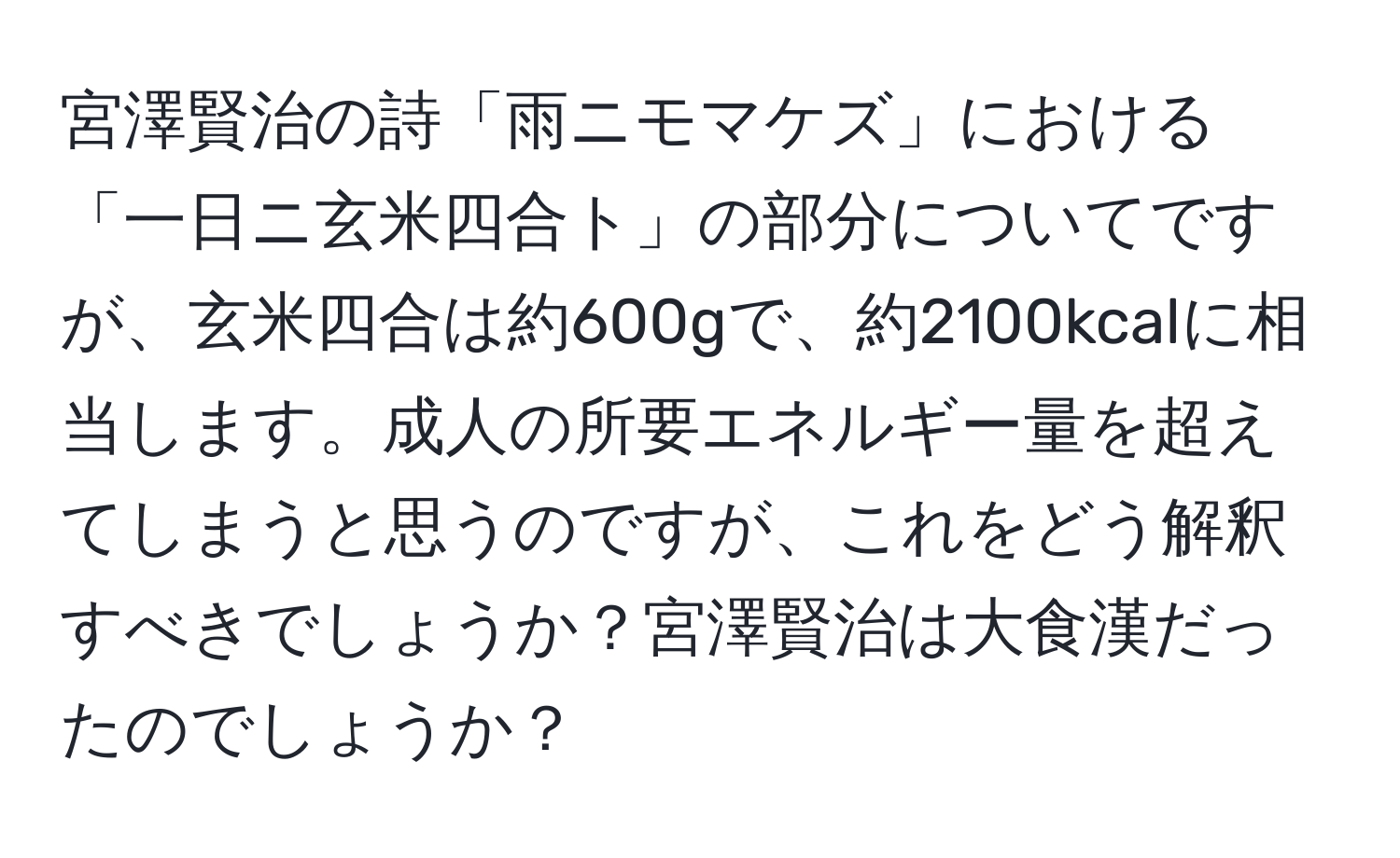 宮澤賢治の詩「雨ニモマケズ」における「一日ニ玄米四合ト」の部分についてですが、玄米四合は約600gで、約2100kcalに相当します。成人の所要エネルギー量を超えてしまうと思うのですが、これをどう解釈すべきでしょうか？宮澤賢治は大食漢だったのでしょうか？