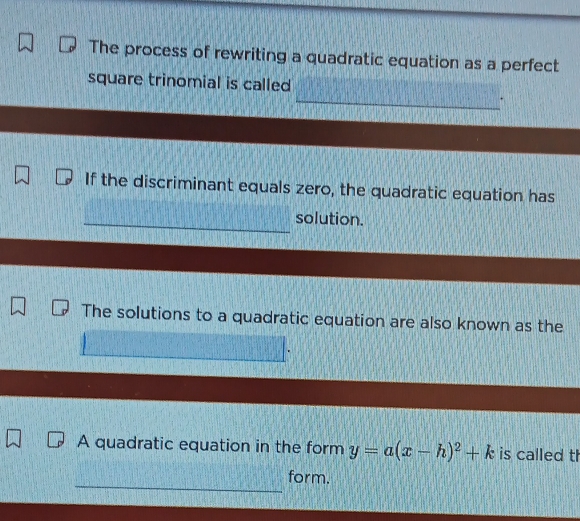 The process of rewriting a quadratic equation as a perfect 
square trinomial is called 
_ 
If the discriminant equals zero, the quadratic equation has 
_ 
solution. 
The solutions to a quadratic equation are also known as the 
A quadratic equation in the form y=a(x-h)^2+k is called th 
_ 
form.