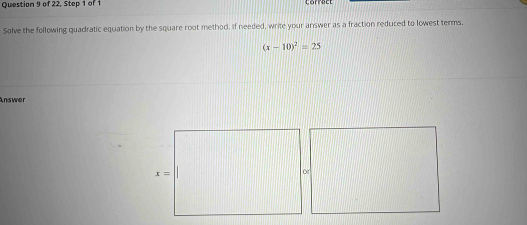 of 22, Step 1 of 1 Correct
Solve the following quadratic equation by the square root method. If needed, write your answer as a fraction reduced to lowest terms.
(x-10)^2=25
Answer